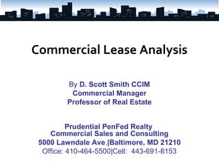 Commercial Lease Analysis

         By D. Scott Smith CCIM
          Commercial Manager
         Professor of Real Estate


          Prudential PenFed Realty
    Commercial Sales and Consulting
 5000 Lawndale Ave.|Baltimore, MD 21210
  Office: 410-464-5500|Cell: 443-691-8153
 
