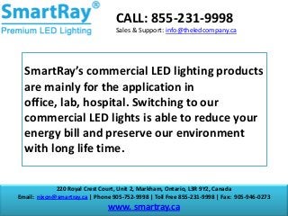 CALL: 855-231-9998
Sales & Support: info@theledcompany.ca

SmartRay’s commercial LED lighting products
are mainly for the application in
office, lab, hospital. Switching to our
commercial LED lights is able to reduce your
energy bill and preserve our environment
with long life time.
220 Royal Crest Court, Unit 2, Markham, Ontario, L3R 9Y2, Canada
Email: nixon@smartray.ca | Phone 905-752-9998 | Toll Free 855-231-9998 | Fax: 905-946-0273

www. smartray.ca

 