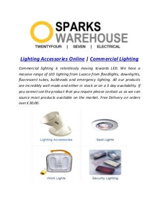 Lighting Accessories Online | Commercial Lighting
Commercial lighting is relentlessly moving towards LED. We have a
massive range of LED lighting from Luceco from floodlights, downlights,
fluorescent tubes, bulkheads and emergency lighting. All our products
are incredibly well made and either in stock or on a 3 day availability. If
you cannot see the product that you require please contact us as we can
source most products available on the market. Free Delivery on orders
over £30.00.
 