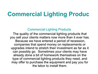 Commercial Lighting Products Commercial Lighting Products   The quality of the commercial lighting products that you sell your clients matters now more than it ever has.  Because we have entered a period of recession, companies that spend money on replacements or upgrades intend to stretch their investment as far as it can possibly go.  Sometimes your clients may have already done a bit of homework themselves on the type of commercial lighting products they need, and may offer to purchase the equipment and pay you for the labor to install them. 