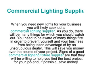 Commercial Lighting Supplier When you need new lights for your business, you will likely seek out a  commercial lighting supplier . As you do, there will be many things for which you should watch out. You need to be aware of many things first in order to prevent yourself and your business from being taken advantage of by an unscrupulous dealer. This will save you money over the course of your project. Signs of a good  commercial lighting fixture supplier  are that they will be willing to help you find the best project for your job and, if possible, save money.  