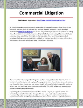 Commercial Litigation
_____________________________________________________________________________________

             By Workman Stephansen - http://www.miamibusinesslitigation.com



All the techniques with internet marketing are available to anyone who chooses to use them, but it is
interesting that they do not all use them with the same degree of proficiency.Tons of people get
involved with commercial litigation and you can analyze that very quickly and see what we are talking
about. There is also no surprise that any marketing method will produce widely different results.If you
are serious about really hitting the heights of what is possible, then you will always possess that
curiosity and willingness to receive criticism and build on what you have. Everything you will ever do in
business does not exist in isolation and draws from different directions.




If you are familiar with testing and tracking, then you have a very good idea that the small pieces we
mentioned are what you test with any type of campaign.Unforeseen circumstances can sometimes turn
your life upside-down. You can lose your job and struggle to know what to do. One possible solution is
to start your own business at home. Have you considered it? This article will give you suggestions on
getting started with your own business.

Try creating a busy people meal service, a chauffeur service, a daycare, or a grocery service. Find a
service that you can offer that makes other people's lives easier and is in demand.Consider the
possibilities offered by joining a home based business forum. Talking to others trying to do the same
 