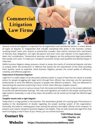 Contact Us
1123 Pit hon St reet
Lake Charles, LA
70601
Commercial
Litigation
Law Firms
Website
General commercial litigation is important for all organization and commercial sectors. It covers almost
all types of disputes or irregularities that includes everything that arises in the business context,
involving breach cases, joint venture or partnership crusades, class actions, business torts, and breach
of fiduciary duty allegations, civil right disruptions and even more case relevant to the organization is
taken into consideration. Transactional attorneys and litigators are the professional legal personalities
that handle such cases. To make your complaint successful, hiring a well-qualified and talented lawyer is
important.
Skillful business litigators always possess a knack to assess the merits of commercial disputes and also
to analyze either the prosecution or defense that exactly fits the requirement of the client providing
them positive result as expected. Good business litigators possess the sound quality of efficiency,
creativity, and effective judgment.
Import ance of business lit igat ion
Legal firm is a wide subject to be discussed. Judiciary system is a pool of laws that are meant to provide
justice for people struggling with legal terms through their efficient law. Attorneys are the specialized
professionals to serve the different purpose of people with different problems. They are dedicated to
representing the case that could bring in favor of their client offering a tangible solution.
Basically, litigation occurs to various venues from the estate and federal courts to the private settlement
to private and administrative hearings. The rules and regulation are made for the proper working of the
legal systems. Eventually, in case of any chaos, the problem can be sorted out through the effective legal
system.
Tangible result s wit h a right lit igat or
Today there is a huge growth in the business. The tremendous growth of a varying type of businesses is
leading to the development of doubts regarding the proper working system of the organization.
Eventually, this leads to creating great chaos among the partners and higher officials of the company. To
prevent such chaotic situations business litigators are helpful. They are well versed with legal firms that
excel in bringing a case in favor of you. Hence, you run smooth business.
ht t ps://louisianainsurancedefense.com
 