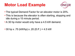 Motor Load Example
• The typical Demand Factor for an elevator motor is 20%.
• This is because the elevator is often starting, stopping and
idle during a 15 minute period.
• A 30 hp motor would only have a 4.5 kW demand.
• 30 hp x .75 (kW/hp) x .20 (D.F.) = 4.5 kW
 