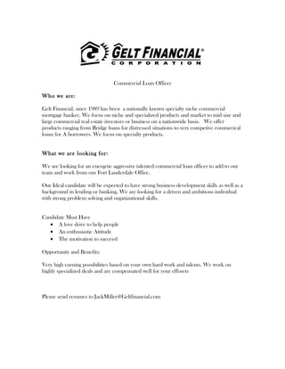 Commercial Loan Officer
Who we are:
Gelt Financial, since 1989 has been a nationally known specialty niche commercial
mortgage banker. We focus on niche and specialized products and market to mid size and
large commercial real estate investors or business on a nationwide basis. We offer
products ranging from Bridge loans for distressed situations to very competive commerical
loans for A borrowers. We focus on specialty products.
What we are looking for:
We are looking for an energetic aggressive talented commercial loan officer to add to our
team and work from our Fort Lauderdale Office.
Our Ideal candidate will be expected to have strong business development skills as well as a
background in lending or banking. We are looking for a driven and ambitious individual
with strong problem solving and organizational skills.
Candidate Must Have
• A love drive to help people
• An enthusiastic Attitude
• The motivation to succeed
Opportunity and Benefits:
Very high earning possibilities based on your own hard work and talents. We work on
highly specialized deals and are compensated well for your efforets
Please send resumes to JackMiller@Geltfinancial.com
 