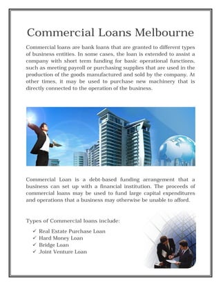 Commercial Loans Melbourne
Commercial loans are bank loans that are granted to different types
of business entities. In some cases, the loan is extended to assist a
company with short term funding for basic operational functions,
such as meeting payroll or purchasing supplies that are used in the
production of the goods manufactured and sold by the company. At
other times, it may be used to purchase new machinery that is
directly connected to the operation of the business.
Commercial Loan is a debt-based funding arrangement that a
business can set up with a financial institution. The proceeds of
commercial loans may be used to fund large capital expenditures
and operations that a business may otherwise be unable to afford.
Types of Commercial loans include:
 Real Estate Purchase Loan
 Hard Money Loan
 Bridge Loan
 Joint Venture Loan
 