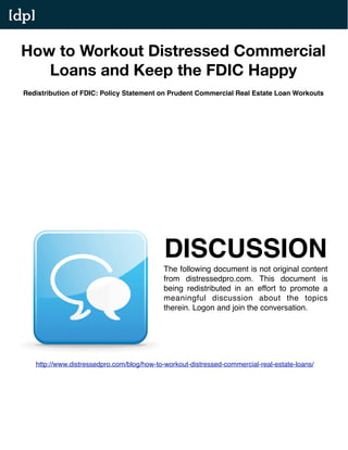 [dp]

 How to Workout Distressed Commercial
    Loans and Keep the FDIC Happy
  Redistribution of FDIC: Policy Statement on Prudent Commercial Real Estate Loan Workouts




                                                DISCUSSION
                                               The following document is not original content
                                               from distressedpro.com. This document is
                                               being redistributed in an effort to promote a
                                               meaningful discussion about the topics
                                               therein. Logon and join the conversation.




       http://www.distressedpro.com/blog/how-to-workout-distressed-commercial-real-estate-loans/
 