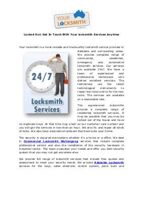 Locked Out: Get In Touch With Your locksmith Services Anytime
Your locksmith is a most reliable and trustworthy locksmith service provider in
Adelaide and surrounding areas.
We provide complete range of
commercial, residential,
emergency and automotive
locksmith services. Our services
are available 24x7. We have a
team of experienced and
professional technicians who
deliver excellent services. The
technicians use the latest
technological instruments to
repair the locks and to fix the new
locks. The services are available
at a reasonable rate.
The experienced locksmiths
provide a complete range of
residential locksmith services. It
may be possible that you may be
locked out of the house and have
no duplicate keys. At that time ring a bell on our customer care number and
you will get the services in less than an hour. We also fix and repair all kinds
of locks. We also have decorative hardware that best suits your home.
The security is required everywhere whether it’s a home or a office. We deal
in Commercial Locksmith Wollongong services that include complete
professional service and also the installation of the security hardware in
industrial sector. The team evaluates your needs and offer you best security
system that you may not get anywhere else.
We provide full range of locksmith services that include free quotes and
assessment to meet your security needs. We provide Adelaide Locksmith
services for the keys, safes electronic control system, panic bars and
 
