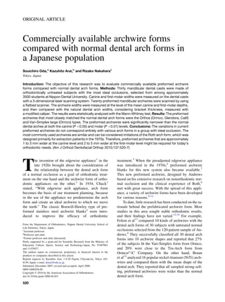 ORIGINAL ARTICLE
Commercially available archwire forms
compared with normal dental arch forms in
a Japanese population
Souichiro Oda,a
Kazuhito Arai,b
and Rizako Nakaharac
Tokyo, Japan
Introduction: The objective of this research was to evaluate commercially available preformed archwire
forms compared with normal dental arch forms. Methods: Thirty mandibular dental casts were made of
orthodontically untreated subjects with the most ideal occlusions, selected from among approximately
3500 students at Nippon Dental University. Canine and ﬁrst-molar widths were measured on the dental casts
with a 3-dimensional laser scanning system. Twenty preformed mandibular archwires were scanned by using
a ﬂatbed scanner. The archwire widths were measured at the level of the mean canine and ﬁrst-molar depths,
and then compared with the natural dental arch widths, considering bracket thickness, measured with
a modiﬁed caliper. The results were statistically analyzed with the Mann-Whitney test. Results: The preformed
archwires that most closely matched the normal dental arch forms were the Orthos (Ormco, Glendora, Calif)
and Vari-Simplex large (Ormco) types. The preformed archwires were signiﬁcantly narrower than the normal
dental arches at both the canine (P0.05) and molar (P0.01) levels. Conclusions: The variations in current
preformed archwires do not correspond entirely with various arch forms in a group with ideal occlusion. The
most commonly used archwires are similar and can be considered imitations of the Roth arch form, which was
designed primarily for extraction patients in the 1970s. Therefore, preformed archwires that are approximately
1 to 3 mm wider at the canine level and 2 to 5 mm wider at the ﬁrst-molar level might be required for today’s
orthodontic needs. (Am J Orthod Dentofacial Orthop 2010;137:520-7)
T
he invention of the edgewise appliance1
in the
late 1920s brought about the consideration of
the relationship between the dental arch form
of a normal occlusion as a goal of orthodontic treat-
ment on the one hand and the archwire form of ortho-
dontic appliances on the other.2
In 1934, Chuck3
stated, ‘‘With edgewise arch appliance, arch form
becomes the basis of our treatment planning, because
in the use of the appliance we predetermine the arch
form and create an ideal archwire to which we move
the teeth.’’ The classic Bonwill-Hawley type of pre-
formed stainless steel archwire blanks4
were intro-
duced to improve the efﬁcacy of orthodontic
treatment.5
When the preadjusted edgewise appliance
was introduced in the 1970s,6
preformed archwire
blanks for this new system also became available.7
This new preformed archwire, designed by Andrews
based on his extensive research on nonorthodontic nor-
mal occlusion and the clinical experience of Roth,8
met with great success. With the spread of this appli-
ance, a variety of archwire forms have been developed
for various reasons.9-12
To date, little research has been conducted on the ra-
tionale behind the prefabricated archwire form. Most
studies in this area sought stable orthodontic results,
and their ﬁndings have not varied.13,14
For example,
Felton et al13
compared 10 kinds of archwires with the
dental arch forms of 30 subjects with untreated normal
occlusions selected from the 120-patient sample of An-
drews.6
They successfully classiﬁed all 30 dental arch
forms into 10 archwire shapes and reported that 27%
of the subjects ﬁt the Vari-Simplex form from Ormco,
and 20% were close to the Tru-Arch form from
Ormco/‘‘A’’ Company. On the other hand, Braun
et al14
analyzed 16 popular nickel-titanium (NiTi) arch-
wires and compared them with the mean shape of the
dental arch. They reported that all sampled strong-sell-
ing, preformed archwires were wider than the normal
dental arch form.
From the Department of Orthodontics, Nippon Dental University School of
Life Dentistry, Tokyo, Japan.
a
Assistant professor.
b
Professor and chair.
c
Former professor and chair [deceased].
Partly supported by a grant-aid for Scientiﬁc Research from the Ministry of
Education, Culture, Sports, Science and Technology-Japan, No. 07407061
and 11470457.
The authors report no commercial, proprietary, or ﬁnancial interest in the
products or companies described in this article.
Reprint requests to: Kazuhito Arai, 1-9-20 Fujimi, Chiyoda-ku, Tokyo 102-
8159, Japan; e-mail, drarai@ndu.ac.jp.
Submitted, December 2007; revised and accepted, April 2008.
0889-5406/$36.00
Copyright Ó 2010 by the American Association of Orthodontists.
doi:10.1016/j.ajodo.2008.04.025
520
 