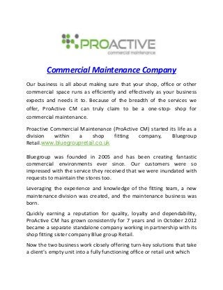 Commercial Maintenance Company
Our business is all about making sure that your shop, office or other
commercial space runs as efficiently and effectively as your business
expects and needs it to. Because of the breadth of the services we
offer, ProActive CM can truly claim to be a one-stop- shop for
commercial maintenance.
Proactive Commercial Maintenance (ProActive CM) started its life as a
division within a shop fitting company, Bluegroup
Retail.www.bluegroupretail.co.uk
Bluegroup was founded in 2005 and has been creating fantastic
commercial environments ever since. Our customers were so
impressed with the service they received that we were inundated with
requests to maintain the stores too.
Leveraging the experience and knowledge of the fitting team, a new
maintenance division was created, and the maintenance business was
born.
Quickly earning a reputation for quality, loyalty and dependability,
ProActive CM has grown consistently for 7 years and in October 2012
became a separate standalone company working in partnership with its
shop fitting sister company Blue group Retail.
Now the two business work closely offering turn-key solutions that take
a client’s empty unit into a fully functioning office or retail unit which
 