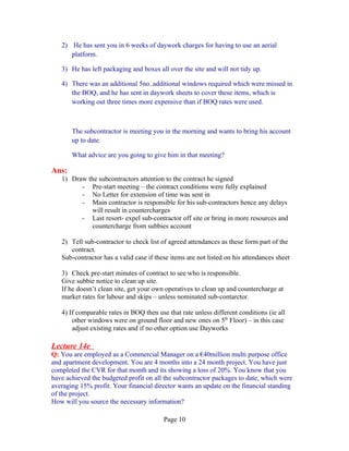 2) He has sent you in 6 weeks of daywork charges for having to use an aerial
      platform.

   3) He has left packaging and boxes all over the site and will not tidy up.

   4) There was an additional 5no. additional windows required which were missed in
      the BOQ, and he has sent in daywork sheets to cover these items, which is
      working out three times more expensive than if BOQ rates were used.



       The subcontractor is meeting you in the morning and wants to bring his account
       up to date.

       What advice are you going to give him in that meeting?

Ans:
   1) Draw the subcontractors attention to the contract he signed
         - Pre-start meeting – the contract conditions were fully explained
         - No Letter for extension of time was sent in
         - Main contractor is responsible for his sub-contractors hence any delays
             will result in countercharges
         - Last resort- expel sub-contractor off site or bring in more resources and
             countercharge from subbies account

   2) Tell sub-contractor to check list of agreed attendances as these form part of the
      contract.
   Sub-contractor has a valid case if these items are not listed on his attendances sheet

   3) Check pre-start minutes of contract to see who is responsible.
   Give subbie notice to clean up site.
   If he doesn’t clean site, get your own operatives to clean up and countercharge at
   market rates for labour and skips – unless nominated sub-contarctor.

   4) If comparable rates in BOQ then use that rate unless different conditions (ie all
       other windows were on ground floor and new ones on 5th Floor) – in this case
       adjust existing rates and if no other option use Dayworks

Lecture 14e
Q: You are employed as a Commercial Manager on a €40million multi purpose office
and apartment development. You are 4 months into a 24 month project. You have just
completed the CVR for that month and its showing a loss of 20%. You know that you
have achieved the budgeted profit on all the subcontractor packages to date, which were
averaging 15% profit. Your financial director wants an update on the financial standing
of the project.
How will you source the necessary information?

                                         Page 10
 