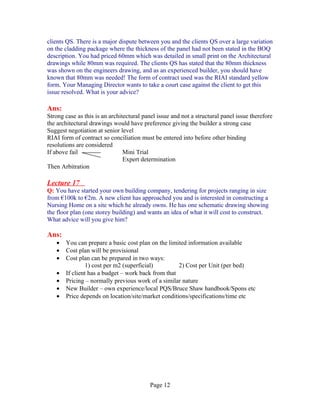 clients QS. There is a major dispute between you and the clients QS over a large variation
on the cladding package where the thickness of the panel had not been stated in the BOQ
description. You had priced 60mm which was detailed in small print on the Architectural
drawings while 80mm was required. The clients QS has stated that the 80mm thickness
was shown on the engineers drawing, and as an experienced builder, you should have
known that 80mm was needed! The form of contract used was the RIAI standard yellow
form. Your Managing Director wants to take a court case against the client to get this
issue resolved. What is your advice?

Ans:
Strong case as this is an architectural panel issue and not a structural panel issue therefore
the architectural drawings would have preference giving the builder a strong case
Suggest negotiation at senior level
RIAI form of contract so conciliation must be entered into before other binding
resolutions are considered
If above fail                   Mini Trial
                                Expert determination
Then Arbitration

Lecture 17
Q: You have started your own building company, tendering for projects ranging in size
from €100k to €2m. A new client has approached you and is interested in constructing a
Nursing Home on a site which he already owns. He has one schematic drawing showing
the floor plan (one storey building) and wants an idea of what it will cost to construct.
What advice will you give him?

Ans:
   •   You can prepare a basic cost plan on the limited information available
   •   Cost plan will be provisional
   •   Cost plan can be prepared in two ways:
                1) cost per m2 (superficial)        2) Cost per Unit (per bed)
   •   If client has a budget – work back from that
   •   Pricing – normally previous work of a similar nature
   •   New Builder – own experience/local PQS/Bruce Shaw handbook/Spons etc
   •   Price depends on location/site/market conditions/specifications/time etc




                                          Page 12
 