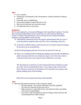 Ans:
   •   It is a variation
   •   Valuing the work depends on the circumstances: location, obstacles or barriers,
       access etc
   •   If possible, base it on BOQ rates
   •   If not entirely identical, adjust bill rates to suit
   •   May have to build up a new rate from scratch
   •   Use dayworks only as a last resort

Lecture 5
Q: You are employed as a Commercial Manager with a large Main Contractor. You have
full commercial responsibility for the construction of a new office development in
Clonee, Co Meath. The subcontractor who is carrying out the roofing and cladding
package is causing problems on the contract.
    (1) Although he commenced work on his agreed commencement date, he is now 2
        weeks beyond his completion date with 10% of his work package still to do.

   (2) You had no scaffold in place, and he has sent you in 4 weeks of daywork charges
       for having to use an aerial platform.

   (3) He has left packaging and boxes all over the site and will not tidy up.

   (4) There was an additional 60m2 of Kingspan cladding required where the BOQ was
       under measured, and he has sent in daywork sheets to cover this item, which is
       working out three times more expensive than if BOQ rates were used.



       The subcontractor is meeting you in the morning and wants to bring his account
       up to date. He has threatened that if there is not a cheque ready for him by the
       close of business tomorrow for the balance of all work done, he is going to start
       pulling cladding sheets off the building.



       What advice are you going to give him in that meeting?

Ans:
1) Draw the subcontractors attention to the contract he signed
          - Pre-start meeting – the contract conditions were fully explained
          - No Letter for extension of time was sent in
          - Main contractor is responsible for his sub-contractors hence any delays
             will result in countercharges
          - Last resort- expel sub-contractor off site or bring in more resources and
             countercharge from subbies account
                                         Page 3
 