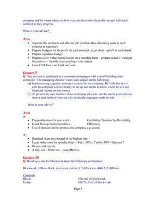 company and he wants advice on how you can determine the profit on each individual
contract as they progress.

What is your advice?

Ans:
      •   Separate the contracts and allocate job numbers thus allocating costs to each
          contract as necessary
      •   Prepare budgets for the profit on each contract (excel sheet – profit in each item)
      •   Prepare a prelims budget
      •   Prepare a cost value reconciliation on a monthly basis – prepare actual v’s budget
          for prelims – identify overspending – take action
      •   Final CVR based on Final Account

Lecture 9
Q: You are newly employed as a commercial manager with a small building main
contractor. The managing director wants your advice on the following:
   (a) Implementing a quality assurance system for the company. He feels that it will
       cost his company a lot of money to set up and wants to know where he will see
       financial returns on this money
   (b) At present, he uses standard skips to dispose of waste, and he wants your opinion
       from a cost point of view on why he should segregate waste on site.

      What is your advice?

Ans:
(a)
      •   Prequalification for new work -            Credibility/Trustworthy/Reliability
      •   Good Management procedures -               Efficiency
      •   Use of standard forms protects the company e.g. claims

(b)
      •   Standard skips are charged at the highest rate
      •   Large reductions for specific skips – Steel 100% / Timber 50% / Gypsum ?
      •   Re-use and recycle
      •   A tidy site – better run – cost effective

Lecture 10
Q: Build up a rate for blockwork from the following information:

Blockwork; 100mm thick; in cement mortar (1:3) block size 440x215x100mm

Constants
Blocks                                          10nr/m2 of blockwork
Mortar                                          0.007m3/m2 of blockwork

                                            Page 5
 