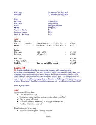 Blocklayer                                   0.4 hours/m2 of blockwork
Labourer                                     0.2 hours/m2 of blockwork

Costs
Labourer                                     €19 per hour
Blocklayer                                   €30 per hour
Blocks                                       €800 per thousand
Mortar                                       €95 per m3
Waste on Blocks                              5%
Waste on Mortar                              15%
Profit & Overheads                           12%

Ans:
Materials
Blocks        10nr/m2        €800/1000x10=       €8.00 + 5% =            € 8.40
Mortar                       €95 per m3 x 0.007= €0.67 + 15% =           € 0.77

Labour
Blocklayer                   0.4hrs x €30                         =      €12.00
Labourer                     0.2 hrs x €19                        =      € 3.80

Sub Total                                                                €24.99
+ P & O @ 12%                                                            €2.996
TOTAL                        Rate per m2 of Blockwork                    €27.97

Lecture 10B
Q: You are newly employed as a commercial manager with a medium sized
Groundworks subcontractor. You have lined up 4 major contracts which will keep your
company busy for the coming two years despite the current economic climate. All of
these contracts are for the renewal of watermains in rural areas. The company does not
own its own plant and the managing director has approached you, seeking your advice on
whether the company should continue hiring plant or is it a good time to purchase plant?

What is your advice?

Ans:
Advantages of hiring plant:
   • Low maintenance costs
   • Contractors money not tied up in expensive plant – cashflow!
   • Easy to return idle plant
   • Plant hire company will supply skilled operatives/drivers
   • Can hire for minimum period

Disadvantages of hiring plant:
   • You don’t own the plant – money paid out


                                        Page 6
 