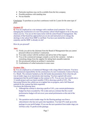 •   Particular machines may not be available from the hire company
   •   Possible problems with standing time
   •   No tax benefits

Conclusion: To purchase as you have continuous work for 2 years for the same type of
plant

Lecture 13
Q: You are employed as a site manager with a medium sized contractor. You are
managing the construction of a new €2m primary school which happens to be in the area
where you live. You are on first name terms with the school board of management. The
chairman of that board has approached you on site and instructed you to change the
skirtings in the school from MDF to red Deal. You have just started the second fix
carpentry and the MDF is already on site!

How do you proceed?

Ans:
   1) Firstly you advise the chairman from the Board of Management that you cannot
      proceed without an architect’s instruction.
   2) You make contact with the architect and advise him of the request
   3) You or the commercial manager compile a cost for the variation – include a
      restocking charge from the supplier for taking back unusable materials
   4) Do not proceed without an architect’s instruction
   5) Confirmation of verbal instruction in some cases

Lecture 14a
Q: You are employed as a Commercial Manager with a large Main Contractor. You have
full commercial responsibility for the construction of a new Community Centre in Navan,
Co. Meath. The estimator handed you the full tender documentation from when the job
was at tender stage at an internal pre-start meeting. You have agreed with senior
management that the profit budget on the contract is 8%. You are now four months into a
12 month project and your latest monthly CVR is showing a profit of 16%. The
Surveying Director has called you in to update him on progress, and a full financial
outlook for the contract has been requested.
You know the following facts:
    1. Although the contract is showing a profit of 16%, your current preliminaries
        budget has been exceeded by 15k to date and you estimate that the overall
        preliminaries budget will not cover your actual preliminaries at the end of the
        contract.

   2. The quotation used at tender stage for the flooring package was from a
      subcontractor who has now gone into liquidation. You had 25% mark up on this
      package in your profit budget. If you use the next quotation from tender stage you
      will have only 1% profit on this package.

                                        Page 7
 