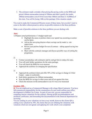 3. The estimator made a mistake when pricing the paving works on the BOQ and
        priced 100mm tarmacadam instead of 200mm and didn’t qualify the tender.
        200mm tarmacadam costs €14/m2 more than 100mm and there is 10,000m2 of
        this item. You will be losing 140k on this package if this situation stands.

You want to make the Commercial Director aware of these items, but you don’t want to
come to the table without proactive advice on possible solutions to the three problems.

Make a note of possible solutions to the three problems you are dealing with.

Ans:
1) Prepare actual preliminaries v’s budget report and
           • Highlight the areas or prelims where over spend was occurring so action
               can be taken.
           • Advise the surveying director where savings can be made i.e. site
               supervision.
           • Revise your prelims budget for rest of contract – taking agreed saving into
               account
           • Meet with the contracts manager and discuss possible ways of cutting the
               programme.

2)
     •   Contact second place sub-contractor and try and get him to reduce his rates.
     •   You will seek further quotations for the same package.
     •   You will check the BOQ for over-measure
     •   Approach the architect on changing the specification

3)
     •   Approach the architect/client and offer 50% of the savings to change to Ulster
         Carpet – make it worthwhile
     •   Seek better quotations for 200mm tarmacadam
     •   Scan the BOQ for savings in other areas and off set against this item
     •   Check the measure on the tarmacadam to see if it was over measured

Lecture 14b
Q: You are employed as a Commercial Manager with a large Main Contractor. You have
full commercial responsibility for the construction of a new multi million euro office
development in Dublin City Centre. As part of your role, you are responsible for
compiling interim valuations for the contract, chasing up QS recommendations and
architects certificates, and forwarding this documentation to the financial department for
invoicing.
You are sending in your valuations on time every month, however the clients QS is
cutting every valuation by 50%. He claims that you are inflating the valuations with
variations which are not agreed, and applying for work which is not completed.


                                           Page 8
 