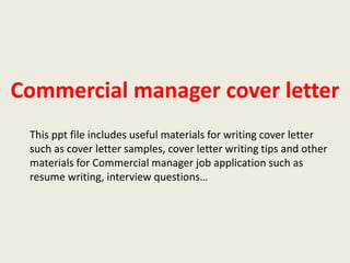 Commercial manager cover letter
This ppt file includes useful materials for writing cover letter
such as cover letter samples, cover letter writing tips and other
materials for Commercial manager job application such as
resume writing, interview questions…

 
