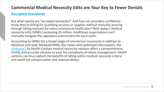 © Health Catalyst. Confidential and Proprietary.
Commercial Medical Necessity Edits are Your Key to Fewer Denials
But what exactly are “accepted standards?” And how can providers confidently
know they’re billing for qualifying services or supplies without manually pouring
through billing manuals for every commercial health plan? With today’s medical
necessity edits (MNEs) exceeding 20 million, healthcare organizations can’t
manually navigate the regulatory environment for each claim.
Accounting for MNEs for a broad range of commercial insurances in addition to
Medicare and state Medicaid MNEs (for states with published information), the
Vitalware® by Health Catalyst medical necessity solution offers a comprehensive,
timely, and accurate solution to ease the complexity of claims management. Health
systems can thus capture the benefits of billing within medical necessity criteria
and avoid lost compensation and revenue delays.
Accepted Standards
 