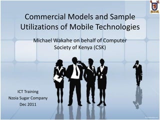 Commercial Models and Sample
     Utilizations of Mobile Technologies
            Michael Wakahe on behalf of Computer
                    Society of Kenya (CSK)




     ICT Training
Nzoia Sugar Company
      Dec 2011
 