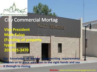 Vice President
Mark Fulop
(Funding all property
types)
201-925-3470
Our knowledge of lenders'​ underwriting requirements
enables us to place your loan in the right hands and see
it through to closing.
Website:-www.commercialmortgagemark.com
 