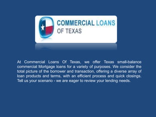 At Commercial Loans Of Texas, we offer Texas small-balance
commercial Mortgage loans for a variety of purposes. We consider the
total picture of the borrower and transaction, offering a diverse array of
loan products and terms, with an efficient process and quick closings.
Tell us your scenario - we are eager to review your lending needs.
 
