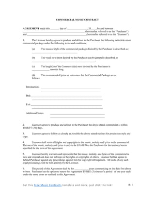 Get this Free Music Contracts template and more, just click the link! 
18: 1 
COMMERCIAL MUSIC CONTRACT 
AGREEMENT made this _______ day of ________________, 20____, by and between _________________________________________________ (hereinafter referred to as the "Purchaser") and _______________________________________________(hereinafter referred to as the "Licensor"). 
1. The Licensor hereby agrees to produce and deliver to the Purchaser the following radio/television commercial package under the following terms and conditions: 
(a) The musical style of the commercial package desired by the Purchaser is described as : ____________________________________ 
(b) The vocal style most desired by the Purchaser can be generally described as __________________________________________________. 
(c) The length(s) of the Commercial(s) most desired by the Purchaser is ______________ seconds long. 
(d) The recommended lyrics or voice-over for the Commercial Package are as follows: 
Introduction: _______________________________________________ 
_______________________________________________ 
Bed:________________________________________________________ 
________________________________________________________ 
Exit:________________________________________________________ 
________________________________________________________ 
Additional Notes: ___________________________________________ 
___________________________________________ 
2. Licensor agrees to produce and deliver to the Purchaser the above stated commercial(s) within THIRTY (30) days. 
3. Licensor agrees to follow as closely as possible the above stated outlines for production style and copy. 
4. Licensor shall retain all rights and copyrights to the music, melody and lyrics to the commercial. The use of the music, melody and lyrics is only to be LEASED to the Purchaser for the territory herein specified for the term of this agreement 
5. Licensor hereby warrants and represents that the music, melody, and lyrics of the commercial is new and original and does not infringe on the rights or copyrights of others. Licensor further agrees to defend Purchaser against any proceedings against him for copyright infringement. All costs of any such legal proceedings will be born entirely by the Licensor. 
6. The period of this Agreement shall be for ___________ years commencing on the date first above written. Purchaser has the option to renew this Agreement THREE (3) times of a period of one year each under the same terms as outlined in this Agreement. 
 