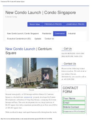 Commercial New Launch |Centrium Square
http://www.newcondolaunchonline.com/commercial/centrium-square/[5/22/2016 8:51:04 PM]
New Condo Launch | Condo Singapore
Lifestyle Living
Watch Video FREEHOLD PRICES LEASEHOLD PRICES
New Condo Launch | Centrium
Square
Facade
Situated strategically  at 320 Serangoon Rd in District 8, Centrium
Square is a freehold new commercial property developed by Feature
Development ( subsidiary of Tong Eng Group),  occupying the former
Serangoon Plaza. This new development sits on a large land size of
68,521 square feet with a maximum permissible gross floor area (GFA)
of 205,563 square feet .
With excellent frontage and superb human traffic throughout the week, 
 Call Us
SALES HOTLINE: 6100-2500
SMS HOTLINE: 9696-3350
 Contact Us
Please use the following contact
form to reach us. We will revert to
you within 24 hours.
Alternatively, you can also call us
at: +65 61002500
CONTACT
FORM
New Condo Launch | Condo Singapore Residential Commercial Industrial
Executive Condominium (EC) Updates Contact Us
Your Name
Email
Mobile Contact
Singaporean or PR or Foreigner
 