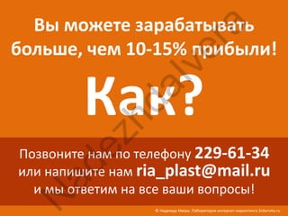 Вы можете зарабатывать




                           ra
больше, чем 10-15% прибыли!




                        ve
         Как?
                 aI
            hd
        ez
Позвоните нам по телефону 229-61-34
  ad

или напишите нам ria_plast@mail.ru
  и мы ответим на все ваши вопросы!
 N


                   © Надежда Ивера. Лаборатория интернет-маркетинга 2oborota.ru
 