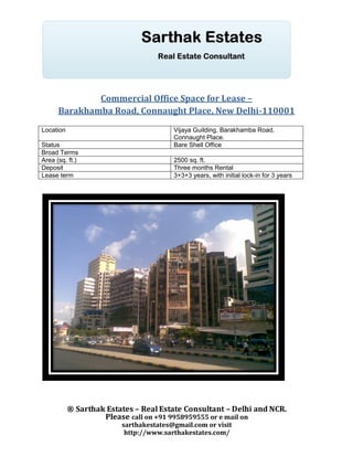 Commercial Office Space for Lease –
      Barakhamba Road, Connaught Place, New Delhi-110001
Location                                Vijaya Guilding, Barakhamba Road,
                                        Connaught Place.
Status                                  Bare Shell Office
Broad Terms
Area (sq. ft.)                          2500 sq. ft.
Deposit                                 Three months Rental
Lease term                              3+3+3 years, with initial lock-in for 3 years




           ® Sarthak Estates – Real Estate Consultant – Delhi and NCR.
                    Please call on +91 9958959555 or e mail on
                         sarthakestates@gmail.com or visit
                          http://www.sarthakestates.com/
 