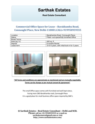 Commercial Office Space for Lease – Barakhamba Road,
    Connaught Place, New Delhi-110001.CALL+919958959555
Location                                         Barakhamba Road, Connaught Place.
Status                                           Fitted –out space/fully furnished Office
Broad Terms
Area (sq. ft.)                                   450 sq. ft.
Deposit                                          6 months Rental
Lease term                                       3+3+3 years, with initial lock-in for 3 years




    “All Terms and conditions are approximate as mentioned and are mutually negotiable.
                 Terms can be change as per mutual consent & agreement”



                 The small Office space comes with furnished and well kept status.
                         Facing main CBD-Barakhamba road ,Connaught Place
                 It is a good place for small business office space required by SME’s




         ® Sarthak Estates – Real Estate Consultant – Delhi and NCR.
                  Please call on +91 9958959555 or e mail on
                              sarthakestates@gmail.com or visit
                               http://www.sarthakestates.com/
 