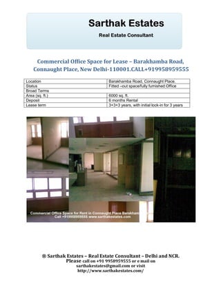 Commercial Office Space for Lease – Barakhamba Road,
    Connaught Place, New Delhi-110001.CALL+919958959555
Location                              Barakhamba Road, Connaught Place.
Status                                Fitted –out space/fully furnished Office
Broad Terms
Area (sq. ft.)                        6000 sq. ft.
Deposit                               6 months Rental
Lease term                            3+3+3 years, with initial lock-in for 3 years




         ® Sarthak Estates – Real Estate Consultant – Delhi and NCR.
                  Please call on +91 9958959555 or e mail on
                       sarthakestates@gmail.com or visit
                        http://www.sarthakestates.com/
 