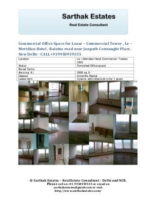 Commercial Office Space for Lease – Commercial Tower , Le –
Meridian Hotel , Raisina road near Janpath Connaught Place,
New Delhi - CALL+919958959555
Location                                Le – Meridian Hotel Commercial Towers
                                        CBD
Status                                  Furnished Office space
Broad Terms
Area (sq. ft.)                          3500 sq. ft.
Deposit                                 6 months Rental
Lease term                              3 years, with initial lock-in for 1 years




           ® Sarthak Estates – Real Estate Consultant – Delhi and NCR.
                    Please call on +91 9958959555 or e mail on
                         sarthakestates@gmail.com or visit
                          http://www.sarthakestates.com/
 