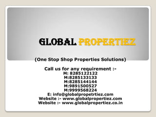 Global Propertiez
(One Stop Shop Properties Solutions)
Call us for any requirement :-

M: 8285122122
M:8285133133
M:8285144144
M:9891500527
M:9999568224
E: info@globalpropetrtiez.com
Website :- www.globalpropertiez.com
Website :- www.globalpropertiez.co.in

 