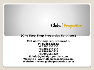 Global Propertiez 
(One Stop Shop Properties Solutions) 
Call us for any requirement :- 
M: 8285122122 
M:8285133133 
M:8285144144 
M:9891500527 
M:9999568224 
E: info@globalpropertiez.com 
Website :- www.globalpropertiez.com 
Website :- www.globalpropertiez.co.in 
 