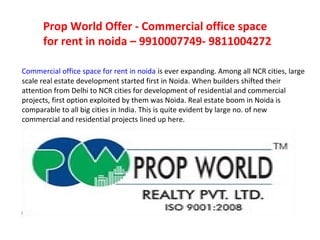 Prop World Offer - Commercial office space
      for rent in noida – 9910007749- 9811004272

Commercial office space for rent in noida is ever expanding. Among all NCR cities, large
scale real estate development started first in Noida. When builders shifted their
attention from Delhi to NCR cities for development of residential and commercial
projects, first option exploited by them was Noida. Real estate boom in Noida is
comparable to all big cities in India. This is quite evident by large no. of new
commercial and residential projects lined up here.
 
