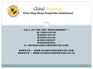 Global Propertiez 
(One Stop Shop Properties Solutions) 
CAL L US FOR ANY REQUIREMENT : - 
M: 8 2 8 5 1 2 2 1 2 2 
M: 8 2 8 5 1 3 3 1 3 3 
M: 8 2 8 5 1 4 4 1 4 4 
M: 9 8 9 1 5 0 0 5 2 7 
M: 9 9 9 9 5 6 8 2 2 4 
E: INFO@GLOBALPROPERTI EZ.COM 
WEBSI TE : - WWW.GLOBALPROPERTI EZ.COM 
WEBSI TE : - WWW.GLOBALPROPERTI EZ.CO. IN 
 