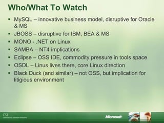 Who/What To Watch
 MySQL – innovative business model, disruptive for Oracle
  & MS
 JBOSS – disruptive for IBM, BEA & MS
 MONO - .NET on Linux
 SAMBA – NT4 implications
 Eclipse – OSS IDE, commodity pressure in tools space
 OSDL – Linus lives there, core Linux direction
 Black Duck (and similar) – not OSS, but implication for
  litigious environment
 