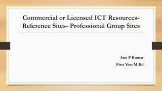 Commercial or Licensed ICT Resources-
Reference Sites- Professional Group Sites
Anu P Kumar
First Year M.Ed
 
