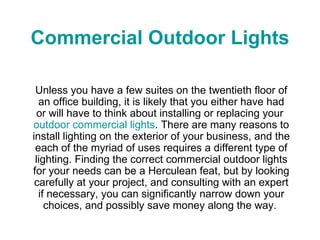 Commercial Outdoor Lights Unless you have a few suites on the twentieth floor of an office building, it is likely that you either have had or will have to think about installing or replacing your  outdoor commercial lights . There are many reasons to install lighting on the exterior of your business, and the each of the myriad of uses requires a different type of lighting. Finding the correct commercial outdoor lights for your needs can be a Herculean feat, but by looking carefully at your project, and consulting with an expert if necessary, you can significantly narrow down your choices, and possibly save money along the way.  