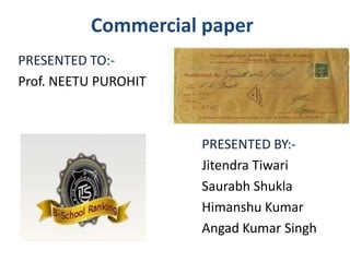 Commercial paper
PRESENTED TO:-
Prof. NEETU PUROHIT



                      PRESENTED BY:-
                      Jitendra Tiwari
                      Saurabh Shukla
                      Himanshu Kumar
                      Angad Kumar Singh
 