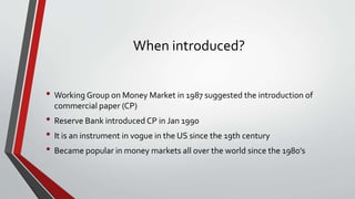 When introduced?
• Working Group on Money Market in 1987 suggested the introduction of
commercial paper (CP)
• Reserve Bank introduced CP in Jan 1990
• It is an instrument in vogue in the US since the 19th century
• Became popular in money markets all over the world since the 1980's
 