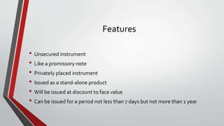 Features
• Unsecured instrument
• Like a promissory note
• Privately placed instrument
• Issued as a stand-alone product
• Will be issued at discount to face value
• Can be issued for a period not less than 7 days but not more than 1 year
 
