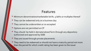 Features
• Minimum denomination/marketable lot Rs. 5 lakhs or multiples thereof
• They can be redeemed only on a business day
• They cannot be underwritten or co-accepted
• Options are not permitted on CP
• They should be held in dematerialized form through any depository
authorized and approved by SEBI
• They are issued through private placements
• They need to be redeemed or should not have a maturity period not more
than the period for which credit rating has been given to the issuer
 