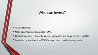 Who can invest?
• Resident Indian
• NRI's as per regulations under FEMA
• Other financial sector entities as per guidelines laid down by the regulator
• Investors cannot invest in CP if they are related to the issuing party
 