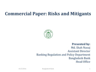 Commercial Paper: Risks and Mitigants
10/3/2016 1
Presented by:
Md. Shah Naoaj
Assistant Director
Banking Regulation and Policy Department
Bangladesh Bank
Head Office
Bangladesh Bank
 