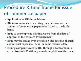 Procedure & time frame for issue
of commercial paper
 Application to RBI through bank.
 RBI to communicate in writing their decision on the

amount of commercial paper to be issued to the leader
bank.
 Issue to be completed within 2 weeks from the date of
approval of RBI through Pvt placement.
 Issue may be spread over 2 weeks on due date but all such
commercial paper shall bear the some maturity date.
 Issuing company to advise RBI through a bank amount of
actual issue of CP within 3days of completion of the issue.

 