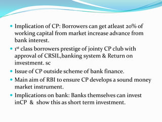  Implication of CP: Borrowers can get atleast 20% of







working capital from market increase advance from
bank interest.
1st class borrowers prestige of jointy CP club with
approval of CRSIL,banking system & Return on
investment. sc
Issue of CP outside scheme of bank finance.
Main aim of RBI to ensure CP develops a sound money
market instrument.
Implications on bank: Banks themselves can invest
inCP & show this as short term investment.

 