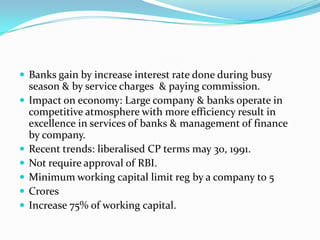  Banks gain by increase interest rate done during busy








season & by service charges & paying commission.
Impact on economy: Large company & banks operate in
competitive atmosphere with more efficiency result in
excellence in services of banks & management of finance
by company.
Recent trends: liberalised CP terms may 30, 1991.
Not require approval of RBI.
Minimum working capital limit reg by a company to 5
Crores
Increase 75% of working capital.

 