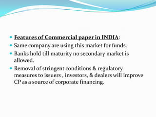  Features of Commercial paper in INDIA:
 Same company are using this market for funds.
 Banks hold till maturity no secondary market is

allowed.
 Removal of stringent conditions & regulatory
measures to issuers , investors, & dealers will improve
CP as a source of corporate financing.

 